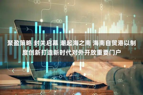 聚盈策略 封关启幕 潮起海之南 海南自贸港以制度创新打造新时代对外开放重要门户