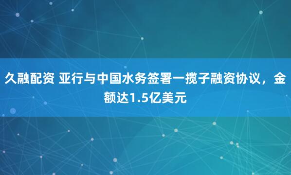 久融配资 亚行与中国水务签署一揽子融资协议，金额达1.5亿美元